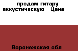 продам гитару аккустическую › Цена ­ 1 100 - Воронежская обл. Музыкальные инструменты и оборудование » Струнные и смычковые   